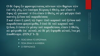 Ο δὲ ὄ φις ἦ ν φρονιμώ τατος πά ντων τῶ ν θηρί ων τῶ ν
ἐ πὶ τῆ ς γῆ ς, ὧ ν ἐ ποί ησε Κύ ριος ὁ Θεό ς. καὶ εἶ πεν ὁ
ὄ φις τῇ γυναικί · τί ὅ τι εἶ πεν ὁ Θεό ς, οὐ μὴ φά γητε ἀ πὸ
παντὸ ς ξύ λου τοῦ παραδεί σου;
2 καὶ εἶ πεν ἡ γυνὴ τῷ ὄ φει· ἀ πὸ καρποῦ τοῦ ξύ λου τοῦ
παραδεί σου φαγού μεθα, 3 ἀ πὸ δὲ τοῦ καρποῦ τοῦ
ξύ λου, ὅ ἐ στιν ἐ ν μέ σῳ τοῦ παραδεί σου, εἶ πεν ὁ Θεό ς,
οὐ φά γεσθε ἀ π᾿ αὐ τοῦ , οὐ δὲ μὴ ἅ ψησθε αὐ τοῦ , ἵ να μὴ
ἀ ποθά νητε. (ΓΕΝ,Γ΄1- 3)


ΠΟΙΟ ΕΙΝΑΙ ΤΟ ΕΡΩΤΗΜΑ;



ΠΟΙΑ ΕΙΝΑΙ Η ΑΛΗΘΕΙΑ;



Ο ΠΕΙΡΑΣΜΟΣ.

 