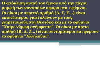 Η απόκλιση αυτού του ύμνου από την πάγια
μορφή των κοντακίων αφορά στο εφύμνιο.
Οι οίκοι με περιττό αριθμό (Α, Γ, Ε...) είναι
εκτενέστεροι, γιατί κλείνουν με τους
χαιρετισμούς στη Θεοτόκο και με το εφύμνιο
"Χαίρε νύμφη ανύμφευτε". Οι οίκοι με άρτιο
αριθμό (Β, Δ, Ζ...) είναι συντομότεροι και φέρουν
το εφύμνιο "Αλληλούια".

 