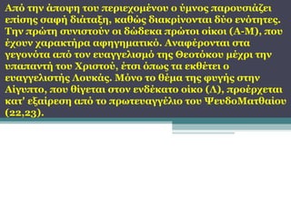Από την άποψη του περιεχομένου ο ύμνος παρουσιάζει
επίσης σαφή διάταξη, καθώς διακρίνονται δύο ενότητες.
Την πρώτη συνιστούν οι δώδεκα πρώτοι οίκοι (Α-Μ), που
έχουν χαρακτήρα αφηγηματικό. Αναφέρονται στα
γεγονότα από τον ευαγγελισμό της Θεοτόκου μέχρι την
υπαπαντή του Χριστού, έτσι όπως τα εκθέτει ο
ευαγγελιστής Λουκάς. Μόνο το θέμα της φυγής στην
Αίγυπτο, που θίγεται στον ενδέκατο οίκο (Λ), προέρχεται
κατ' εξαίρεση από το πρωτευαγγέλιο του ΨευδοΜατθαίου
(22,23).

 
