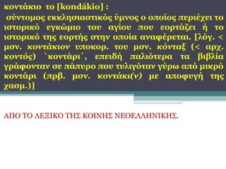 κοντάκιο το [kondákio] :
σύντομος εκκλησιαστικός ύμνος ο οποίος περιέχει το
ιστορικό εγκώμιο του αγίου που εορτάζει ή το
ιστορικό της εορτής στην οποία αναφέρεται. [λόγ. <
μσν. κοντάκιον υποκορ. του μσν. κόνταξ (< αρχ.
κοντός) `κοντάρι΄, επειδή παλιότερα τα βιβλία
γράφονταν σε πάπυρο που τυλιγόταν γύρω από μικρό
κοντάρι (πρβ. μσν. κοντάκι(ν) με αποφυγή της
χασμ.)]

ΑΠΟ ΤΟ ΛΕΞΙΚΟ ΤΗΣ ΚΟΙΝΗΣ ΝΕΟΕΛΛΗΝΙΚΗΣ.

 