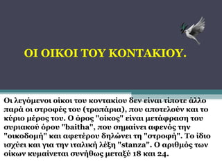 ΟΙ ΟΙΚΟΙ ΤΟΥ ΚΟΝΤΑΚΙΟΥ.

Οι λεγόμενοι οίκοι του κοντακίου δεν είναι τίποτε άλλο
παρά οι στροφές του (τροπάρια), που αποτελούν και το
κύριο μέρος του. Ο όρος "οίκος" είναι μετάφραση του
συριακού όρου "baitha", που σημαίνει αφενός την
"οικοδομή" και αφετέρου δηλώνει τη "στροφή". Το ίδιο
ισχύει και για την ιταλική λέξη "stanza". Ο αριθμός των
οίκων κυμαίνεται συνήθως μεταξύ 18 και 24.

 