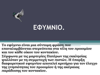 ΕΦΥΜΝΙΟ.
Το εφύμνιο είναι μια σύντομη φράση που
επαναλαμβάνεται στερεότυπα στα τέλη του προοιμίου
και του κάθε οίκου του κοντακίου.
Σύμφωνα με τις μαρτυρίες Πατέρων της εκκλησίας
ψαλλόταν με τη συμμετοχή των πιστών. Η ύπαρξη
διαφορετικού εφυμνίου αποτελεί κριτήριο για τον έλεγχο
της γνησιότητας του προοιμίου ή της ακέραιας
παράδοσης του κοντακίου.

 