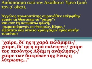 Απόσπασμα από τον Ακάθιστο Ύμνο (από
τον α' οίκο),
Άγγελος πρωτοστάτης ουρανόθεν επέμφθη/
ειπείν τη Θεοτόκω το "χαίρε"/
και συν τη ασωμάτω φωνή/
σωματούμενόν σε θεωρών, Κύριε,/
εξίστατο και ίστατο κραυγάζων προς αυτήν
τοιαύτα·/

"χαίρε, δι' ης η χαρά εκλάμψει·/
χαίρε, δι' ης η αρά εκλείψει·/ χαίρε
του πεσόντος Αδάμ η ανάκλησις·/
χαίρε των δακρύων της Εύας η
λύτρωσις..."

 