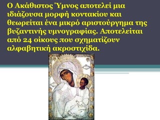 Ο Ακάθιστος Ύμνος αποτελεί μια
ιδιάζουσα μορφή κοντακίου και
θεωρείται ένα μικρό αριστούργημα της
βυζαντινής υμνογραφίας. Αποτελείται
από 24 οίκους που σχηματίζουν
αλφαβητική ακροστιχίδα.

 