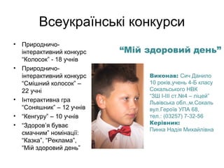 Всеукраїнські конкурси
•

•

•
•
•

Природничоінтерактивний конкурс
“Колосок” - 18 учнів
Природничоінтерактивний конкурс
“Смішний колосок” –
22 учні
Інтерактивна гра
“Соняшник” – 12 учнів
“Кенгуру” – 10 учнів
“Здоров’я буває
смачним” номінації:
“Казка”, “Реклама”,
“Мій здоровий день”

“Мій здоровий день”
Виконав: Сич Данило
10 років,учень 4-Б класу
Сокальського НВК
“ЗШ І-ІІІ ст.№4 – ліцей”
Львівська обл.,м.Сокаль
вул.Героїв УПА 68,
тел.: (03257) 7-32-56
Керівник:
Пинка Надія Михайлівна

 