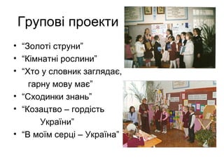 Групові проекти
• “Золоті струни”
• “Кімнатні рослини”
• “Хто у словник заглядає,
гарну мову має”
• “Сходинки знань”
• “Козацтво – гордість
України”
• “В моїм серці – Україна”

 