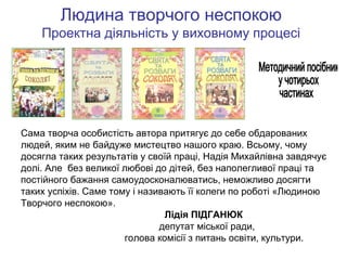 Людина творчого неспокою
Проектна діяльність у виховному процесі

Сама творча особистість автора притягує до себе обдарованих
людей, яким не байдуже мистецтво нашого краю. Всьому, чому
досягла таких результатів у своїй праці, Надія Михайлівна завдячує
долі. Але без великої любові до дітей, без наполегливої праці та
постійного бажання самоудосконалюватись, неможливо досягти
таких успіхів. Саме тому і називають її колеги по роботі «Людиною
Творчого неспокою».
Лідія ПІДГАНЮК
депутат міської ради,
голова комісії з питань освіти, культури.

 