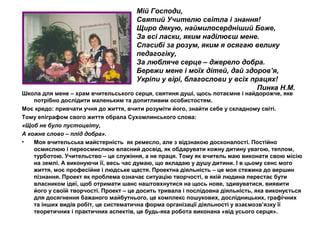 Мій Господи,
Святий Учителю світла і знання!
Щиро дякую, наймилосердніший Боже,
За всі ласки, яким наділюєш мене.
Спасибі за розум, яким я осягаю велику
педагогіку,
За любляче серце – джерело добра.
Бережи мене і моїх дітей, дай здоров’я,
Укріпи у вірі, благослови у всіх працях!
Пинка Н.М.

Школа для мене – храм вчительського серця, святиня душі, щось потаємне і найдорожче, яке
потрібно дослідити маленьким та допитливим особистостям.
Моє кредо: привчати учня до життя, вчити розуміти його, знайти себе у складному світі.
Тому епіграфом свого життя обрала Сухомлинського слова:
«Щоб не було пустоцвіту,
А кожне слово – плід добра».
•
Моя вчительська майстерність як ремесло, але з відзнакою досконалості. Постійно
осмислюю і переосмислюю власний досвід, як обдарувати кожну дитину увагою, теплом,
турботою. Учительство – це служіння, а не праця. Тому як вчитель маю виконати свою місію
на землі. А виконуючи її, весь час думаю, що вкладаю у душу дитини. І в цьому сенс мого
життя, моє професійне і людське щастя. Проектна діяльність – це моя стежина до вершин
пізнання. Проект як проблема означає ситуацію творчості, в якій людина перестає бути
власником ідеї, щоб отримати шанс наштовхнутися на щось нове, здивуватися, виявити
його у своїй творчості. Проект – це досить тривала і послідовна діяльність, яка виконується
для досягнення бажаного майбутнього, це комплекс пошукових, дослідницьких, графічних
та інших видів робіт, це систематична форма організації діяльності у взаємозв’язку її
теоретичних і практичних аспектів, це будь-яка робота виконана «від усього серця».

 