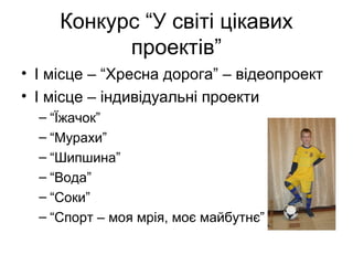 Конкурс “У світі цікавих
проектів”
• І місце – “Хресна дорога” – відеопроект
• І місце – індивідуальні проекти
– “Їжачок”
– “Мурахи”
– “Шипшина”
– “Вода”
– “Соки”
– “Спорт – моя мрія, моє майбутнє”

 