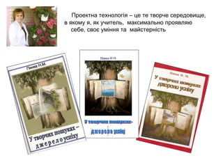 Проектна технологія – це те творче середовище,
в якому я, як учитель, максимально проявляю
себе, своє уміння та майстерність

 