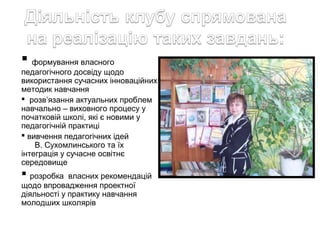  формування власного
педагогічного досвіду щодо
використання сучасних інноваційних
методик навчання
 розв’язання актуальних проблем
навчально – виховного процесу у
початковій школі, які є новими у
педагогічній практиці
 вивчення педагогічних ідей
В. Сухомлинського та їх
інтеграція у сучасне освітнє
середовище

 розробка

власних рекомендацій
щодо впровадження проектної
діяльності у практику навчання
молодших школярів

 