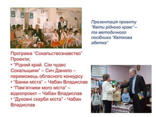 Презентація проекту
“Квіти рідного краю” –
та методичного
посібника “Квіткова
абетка”

Програма “Сокальствознавство”
Проекти;
• “Рідний край. Сім чудес
Сокальщини” – Сич Данило –
переможець обласного конкурсу
• “Банки міста” – Чабан Владислав
• “Пам’ятники мого міста” –
відеопроект – Чабан Владислав
• “Духовні скарби міста” - Чабан
Владислав

 
