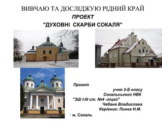 ВИВЧАЮ ТА ДОСЛІДЖУЮ РІДНИЙ КРАЙ
ПРОЕКТ
"ДУХОВНІ СКАРБИ СОКАЛЯ"

Проект
учня 2-Б класу
Сокальського НВК
"ЗШ І-ІІІ ст. №4 -ліцей"
Чабана Владислава
Керівник: Пинка Н.М.
м. Сокаль

 