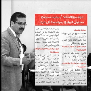 ‫حوار مع األستاذ / محمد ممدوح‬
‫مسئول البرامج بمؤسسة آل قرة‬
‫عرفنا بنفسك‬
‫محمد ممدوح من بنى سويف‬
‫ا‬
‫/بكالوريوس خدمة إجتم	‬
‫عية جامعة القاهرة فرع الفيوم‬
‫متزوج وعنده طفل‬
‫لماذا اخترت كلية الخدمة‬
‫االجتماعية؟‬
‫الن�ى أح�ب علم االجتماع‬
‫�‬
‫�‬
‫ودراس��ت��ه واخ��ت��رت قسم‬
‫التنمية فى الكلية‬

‫م��اه��ى ب���داي���ة ع�لاق��ت��ك‬
‫بالتنيمة ؟‬

‫ب��دأ كناشط ف�ى الحركة‬
‫�‬
‫الكشفية وسنه 41 سنة والتى‬
‫كانت السبب فى تنمية ميوله‬
‫الشخصية واتجاهاته نحو‬
‫خدمة المجتمع والتى كان‬

‫يضم نشاط الجوالة التى كان‬
‫يتم االستعانة بها فى الهيئات‬
‫الدولية ومن هنا بدأ االحتكاك‬
‫بالعمل االجتماعى والتنموى‬
‫فالكشافة تعد طريقة وأسلوب‬
‫النتاج مواطن فاعل .‬

‫نموذج التنمية التركية رأيك‬
‫فيها ايه؟‬

‫ال اعلم كثيرا عن التجربة‬
‫التركية ولكن أى حضارة‬
‫بالنسبة لى تعنى مركب له‬
‫عدة أبعاد(قيمى-أخالقى –‬
‫سلوكى –تكنولوجى -......)‬
‫وهذا يؤدى الى االعمار ولذلك‬
‫فعند تقييمنا ألى حضارة البد‬
‫تقييمها من هذه االبعاد فهناك‬
‫فرق بين النهضة التكنولوجية‬

 