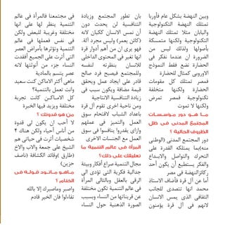 ‫وبين النهضة بشكل عام فأوربا‬
‫تمتلك النهضة التكنولوجية‬
‫واليابان مثال تمتلك النهضة‬
‫التكنولوجية ولكنها متمسكة‬
‫بأصولها ولذلك ليس من‬
‫الضرورة ان عندما نفكر فى‬
‫الحضارة نضع فقط النموذج‬
‫االوروبى كمثال للحضارة‬
‫فمصر تمتلك كل مقومات‬
‫الحضارة ولكنها متخلفة‬
‫تكنولوجية فمصر تمرض‬
‫ولكنها ال تموت‬

‫م���ا ه���و دور م��ؤس��س��ات‬
‫المجتمع المدنى فى ظل‬
‫الظروف الحالية ؟‬

‫دور المجتمع المدنى (الوطنى‬
‫منه)بما يمتلكه القدرة على‬
‫التحرك والتواصل واالب �داع‬
‫�‬
‫والفكر يستطيع أن يكون أحد‬
‫ركائزالنهضة فى مصر‬
‫أما عن آل قرة فأضاف االستاذ‬
‫محمد انها تتصدى للجانب‬
‫الثقافى الذى يمس االنسان‬
‫النهم فى آل قرة يؤمنون‬

‫بان تطور المجتمع وزيادة‬
‫التنافسية لن يحدث دون‬
‫أن نمس االنسان ككيان النه‬
‫(كائن يعمر) وليس مجرد آلة.‬
‫فهو يرى ان من أهم أدوار قرة‬
‫انها تغير فى المحتوى الداخلى‬
‫لالنسان بنظرته لنفسه‬
‫وللمجتمع فيصبح فرد صالح‬
‫قادر على ايجاد عمل ويحقق‬
‫قيمة مضافة ويكون سبب فى‬
‫زيادة التنافسية االنتاجية‬
‫ومن ناحية اخرى تقوم آل قرة‬
‫باعداد الشباب القتحام سوق‬
‫العمل والتميز فى عملهم‬
‫وازاى يقدروا ينافسوا فى سوق‬
‫العمل مع الجنسات االخرى‬

‫المرأة فى عالم التنمية ما‬
‫تعليقك على ذلك؟‬

‫مجال التنمية صراع أفكار وبيئة‬
‫جدالية فكرية التى تؤدى الى‬
‫الرقى بالعقل وبالتالى المرأة‬
‫فى عالم التنمية تكون مختلفة‬
‫عن قريناتها من النساء وبسبب‬
‫الصورة الذهنية حول النساء‬

‫فى مجتمعنا فالمرأة فى عالم‬
‫التنمية ينظر لها على انها‬
‫مختلفة وغريبة للبعض ولكن‬
‫فى نفس فعملها فى عالم‬
‫التنمية وتؤثرها بأمراض العصر‬
‫التى أثرت على الجميع أفقدت‬
‫النساء جزء من أنوثتها النه‬
‫عصر يتسم بالمادية‬
‫ماهى أكثر االماكن كنت سعيد‬
‫وانت تعمل بالتنمية؟‬
‫كل االم�اك�ن كانت تجربة‬
‫� �‬
‫مختلفة ويزيد فيها الخبرة‬

‫من هو قدوتك ؟‬

‫ال أحب ان يكون لى قدوة‬
‫من أناس أحياء ولكن هناك 4‬
‫شخصيات أثرت فى حياتى هم‬
‫الشيخ على جمعة واالب واالخ‬
‫(طارق )وقائد الكشافة (ناصف‬
‫حزين)‬

‫م��اه��و م��ات��ود ق��ول��ه فى‬
‫الختام ؟‬
‫واصبر وماصبرك إال بالله‬
‫تفاءلوا فان الخير قادم‬

 