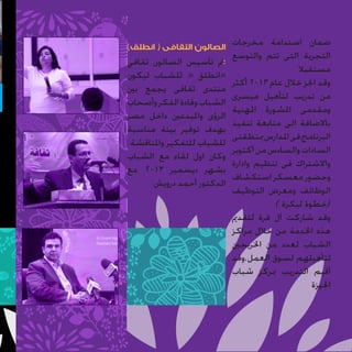 ‫ضمان استدامة مخرجات الصالون الثقافى ( انطلق)‬
‫التجربة التى تتم والتوسع‬
‫:مت تأسيس الصالون ثقافي‬

‫مستقبال‬
‫وقد اجنز خالل عام 3102 أكثر‬
‫من تدريب لتأهيل ميسرى‬
‫ومقدمى املشورة املهنية‬
‫باالضافة الى متابعة تنفيذ‬
‫البرنامج فى املدارس مبنطقتى‬
‫السادات والسادس من أكتوبر‬
‫واالشتراك فى تنظيم وادارة‬
‫وحضور معسكر استكشاف‬
‫الوظائف ومعرض التوظيف‬
‫(خطوة لبكرة )‬
‫وقد شاركت آل قرة لتقدمي‬
‫هذه اخلدمة من خالل مراكز‬
‫الشباب لعدد من اخلريجني‬
‫لتأهيلهم لسوق العمل.وقد‬
‫أقيم التدريب مبركز شباب‬
‫اجليزة‬

‫«انطلق « للشباب ليكون‬
‫منتدى ثقافى يجمع بني‬
‫الشباب وقادة الفكر وأصحاب‬
‫الرؤى واملبدعني داخل مصر‬
‫بهدف توفير بيئة مناسبة‬
‫للشباب للتفكير واملناقشة‬
‫وكان اول لقاء مع الشباب‬
‫بشهر ديسمبر 3102 مع‬
‫الدكتور أحمد درويش‬

 