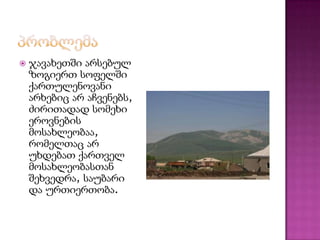 

ჯავახეთში არსებულ
ზოგიერთ სოფელში
ქართულენოვანი
არხებიც არ აჩვენებს,
ძირითადად სომეხი
ეროვნების
მოსახლეობაა,
რომელთაც არ
უხდებათ ქართველ
მოსახლეობასთან
შეხვედრა, საუბარი
და ურთიერთობა.

 