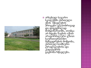 

არსებულ საჯარო
სკოლებში ქართული
ენის სწავლების
პროცესი ეტაპობრივად
და დაგეგმილად
მიმდინარეობს, თუმცა
არ ხდება საგნის იქით
არაფორმალური გზით
საურთიერთობო
შეხვედრების მოწყობა,
ქართულ-სომხური
ტრადიციებისა და
კულტურის
გაცნობა/სწავლება.

 