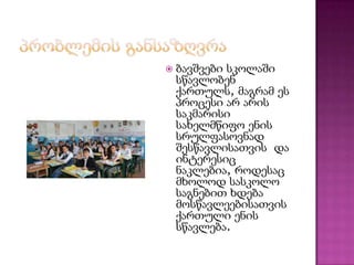 

ბავშვები სკოლაში
სწავლობენ
ქართულს, მაგრამ ეს
პროცესი არ არის
საკმარისი
სახელმწიფო ენის
სრულფასოვნად
შესწავლისათვის და
ინტერესიც
ნაკლებია, როდესაც
მხოლოდ სასკოლო
საგნებით ხდება
მოსწავლეებისათვის
ქართული ენის
სწავლება.

 