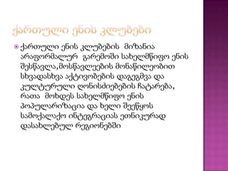  ქართული

ენის კლუბების მიზანია
არაფორმალურ გარემოში სახელმწიფო ენის
შესწავლა,მოსწავლეების მონაწილეობით
სხვადასხვა აქტივობების დაგეგმვა და
კულტურული ღონისძიებების ჩატარება,
რათა მოხდეს სახელმწიფო ენის
პოპულარიზაცია და ხელი შეეწყოს
სამოქალაქო ინტეგრაციას ეთნიკურად
დასახლებულ რეგიონებში

 