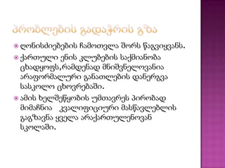  ღონისძიებების

ჩამოთვლა შორს წაგვიყვანს.
 ქართული ენის კლუბების საქმიანობა
ცხადყოფს,რამდენად მნიშვნელოვანია
არაფორმალური განათლების დანერგვა
სასკოლო ცხოვრებაში.
 ამის ხელშეწყობის უმთავრეს პირობად
მიმაჩნია კვალიფიციური მასწავლებლის
გაგზავნა ყველა არაქართულენოვან
სკოლაში.

 