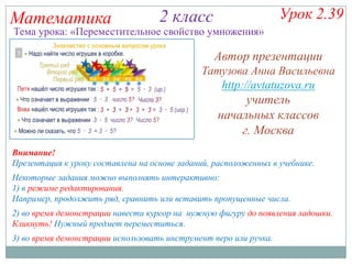 Математика

Урок 2.39

2 класс

Тема урока: «Переместительное свойство умножения»

Автор презентации
Татузова Анна Васильевна
http://avtatuzova.ru

учитель
начальных классов
г. Москва
Внимание!
Презентация к уроку составлена на основе заданий, расположенных в учебнике.

Некоторые задания можно выполнять интерактивно:
1) в режиме редактирования.
Например, продолжить ряд, сравнить или вставить пропущенные числа.
2) во время демонстрации навести курсор на нужную фигуру до появления ладошки.
Кликнуть! Нужный предмет переместиться.
3) во время демонстрации использовать инструмент перо или ручка.

 