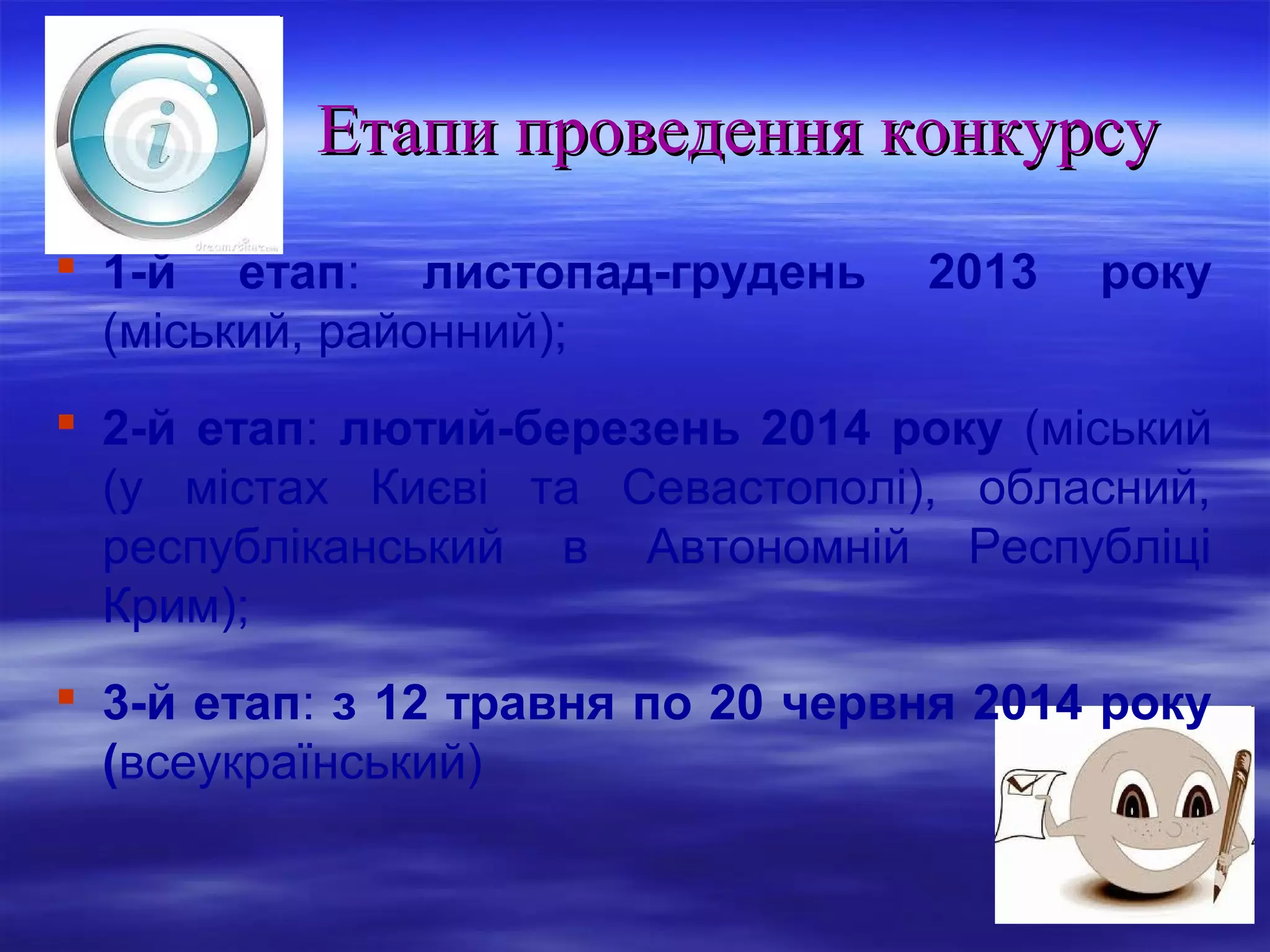 Етапи проведення конкурсу
 1-й етап: листопад-грудень
(міський, районний);

2013

року

 2-й етап: лютий-березень 2014 року (міський
(у містах Києві та Севастополі), обласний,
республіканський в Автономній Республіці
Крим);
 3-й етап: з 12 травня по 20 червня 2014 року
(всеукраїнський)

 