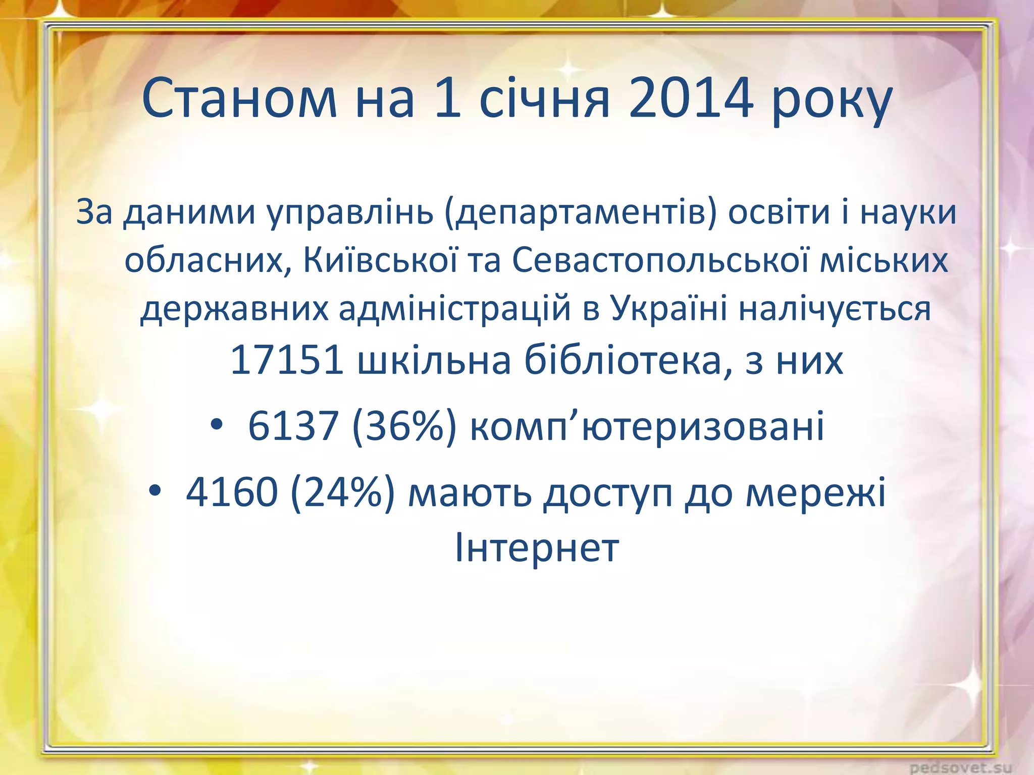 Станом на 1 січня 2014 року
За даними управлінь (департаментів) освіти і науки
обласних, Київської та Севастопольської міських
державних адміністрацій в Україні налічується

17151 шкільна бібліотека, з них
• 6137 (36%) комп’ютеризовані
• 4160 (24%) мають доступ до мережі
Інтернет

 