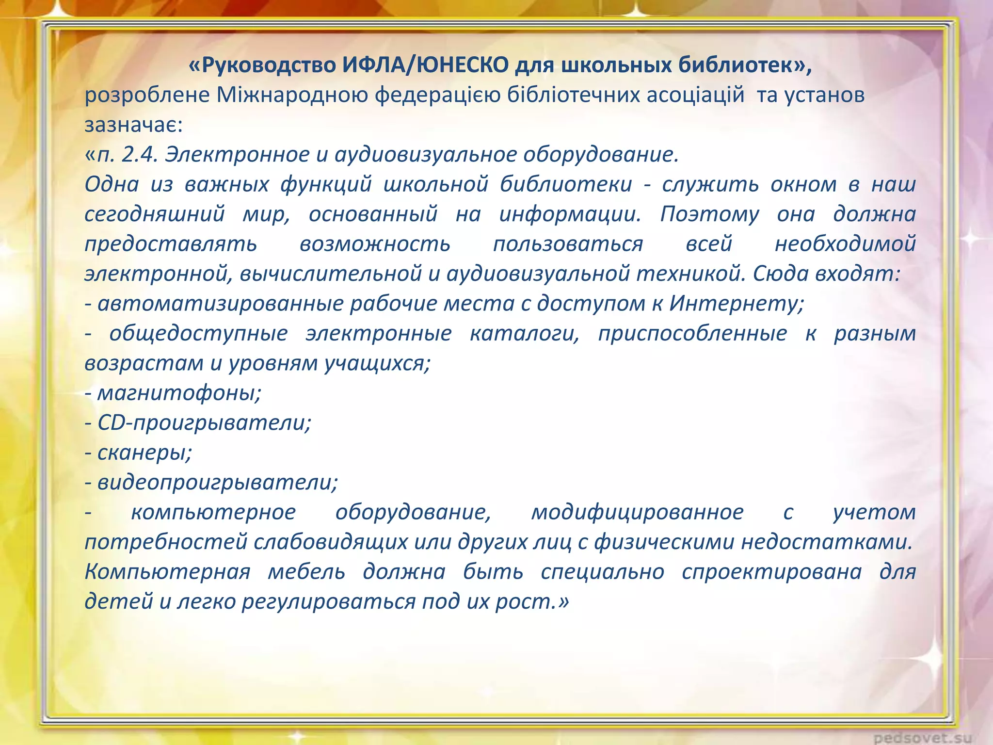 «Руководство ИФЛА/ЮНЕСКО для школьных библиотек»,
розроблене Міжнародною федерацією бібліотечних асоціацій та установ
зазначає:
«п. 2.4. Электронное и аудиовизуальное оборудование.
Одна из важных функций школьной библиотеки - служить окном в наш
сегодняшний мир, основанный на информации. Поэтому она должна
предоставлять
возможность
пользоваться
всей
необходимой
электронной, вычислительной и аудиовизуальной техникой. Сюда входят:
- автоматизированные рабочие места с доступом к Интернету;
- общедоступные электронные каталоги, приспособленные к разным
возрастам и уровням учащихся;
- магнитофоны;
- СD-проигрыватели;
- сканеры;
- видеопроигрыватели;
компьютерное
оборудование,
модифицированное
с
учетом
потребностей слабовидящих или других лиц с физическими недостатками.
Компьютерная мебель должна быть специально спроектирована для
детей и легко регулироваться под их рост.»

 