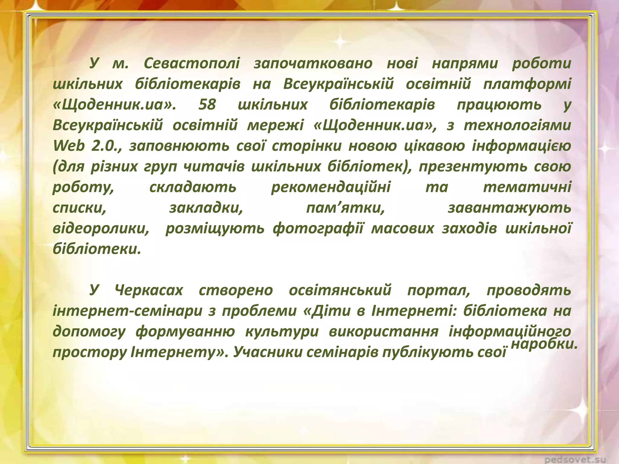 У м. Севастополі започатковано нові напрями роботи
шкільних бібліотекарів на Всеукраїнській освітній платформі
«Щоденник.ua». 58 шкільних бібліотекарів працюють у
Всеукраїнській освітній мережі «Щоденник.ua», з технологіями
Web 2.0., заповнюють свої сторінки новою цікавою інформацією
(для різних груп читачів шкільних бібліотек), презентують свою
роботу,
складають
рекомендаційні
та
тематичні
списки,
закладки,
пам’ятки,
завантажують
відеоролики, розміщують фотографії масових заходів шкільної
бібліотеки.
У Черкасах створено освітянський портал, проводять
інтернет-семінари з проблеми «Діти в Інтернеті: бібліотека на
допомогу формуванню культури використання інформаційного
простору Інтернету». Учасники семінарів публікують свої наробки.

 