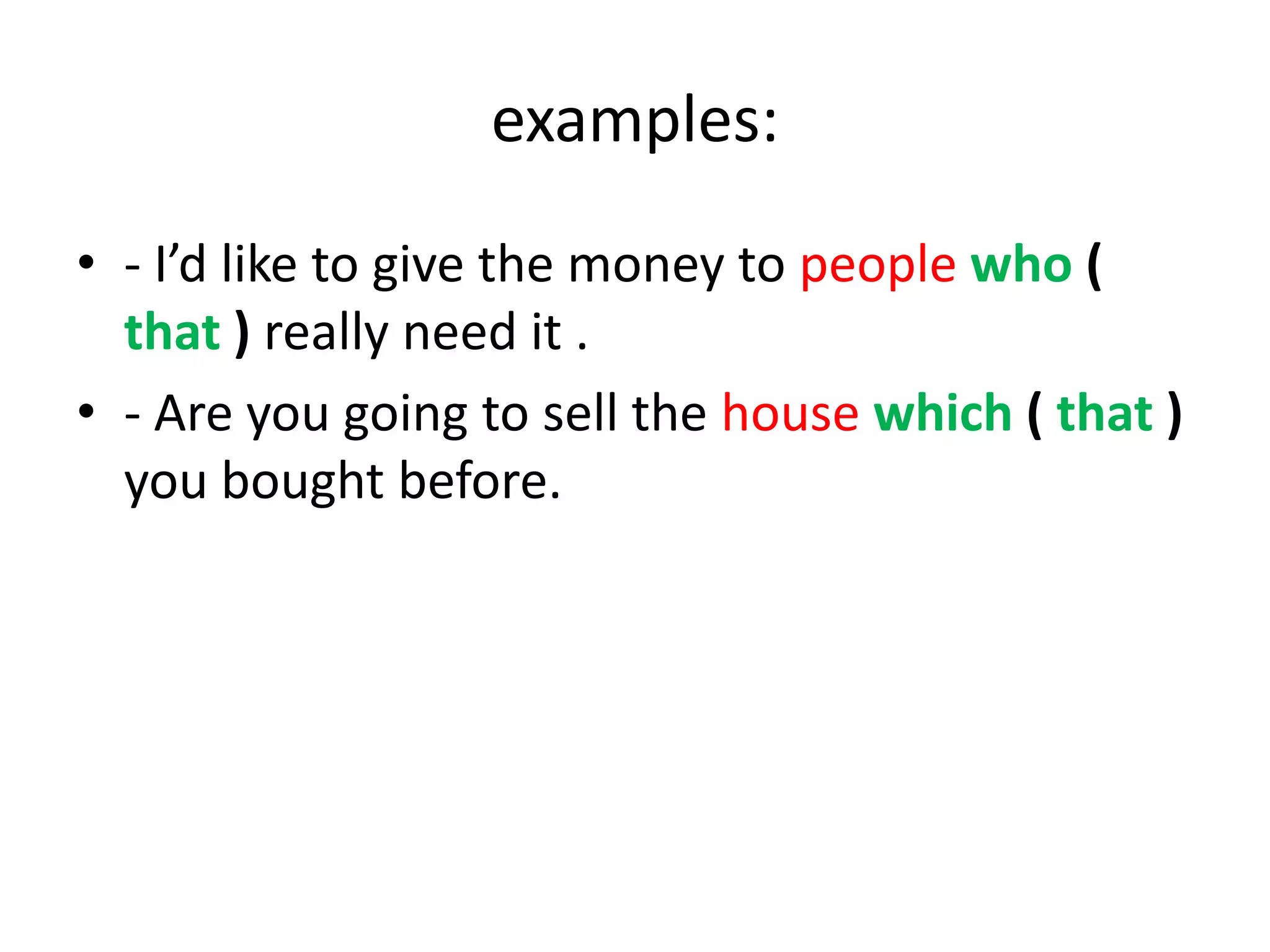 examples:
• - I’d like to give the money to people who (
that ) really need it .
• - Are you going to sell the house which ( that )
you bought before.

 