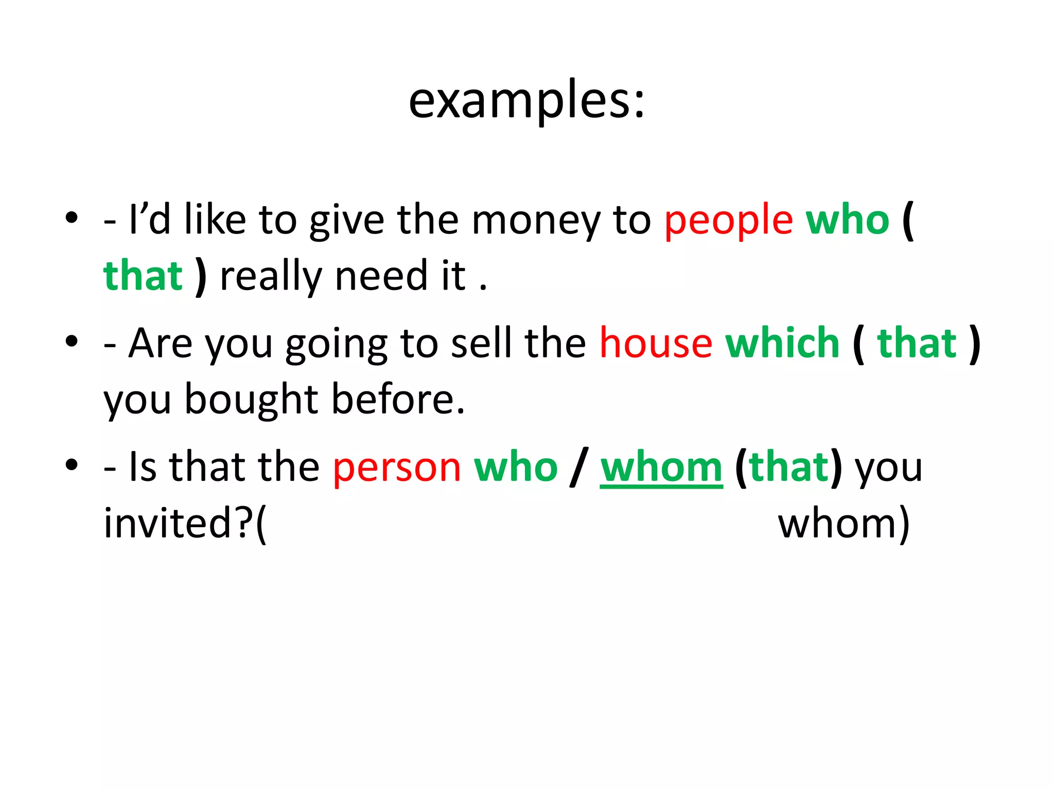 examples:
• - I’d like to give the money to people who (
that ) really need it .
• - Are you going to sell the house which ( that )
you bought before.
• - Is that the person who / whom (that) you
invited?(
whom)

 