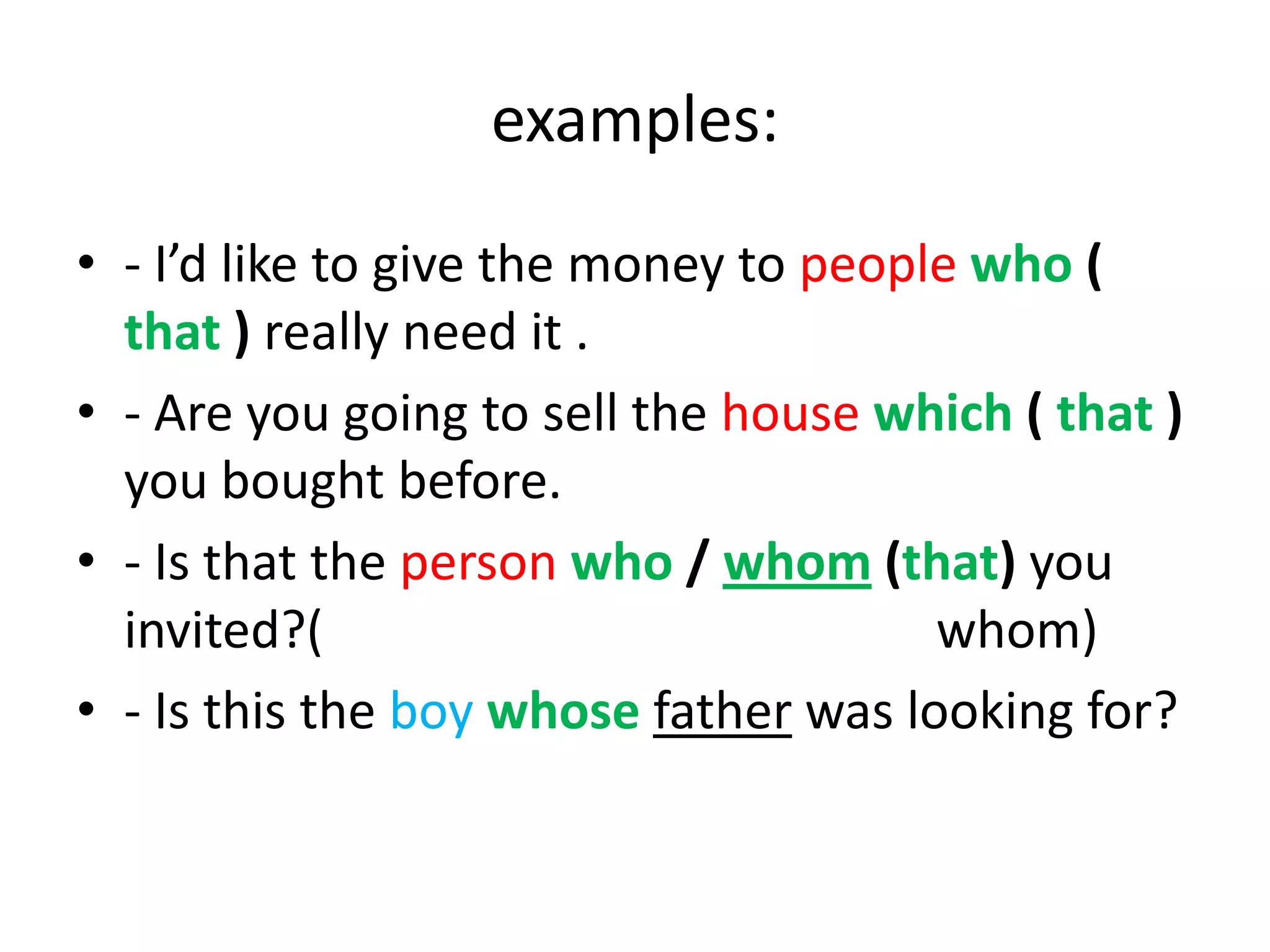 examples:
• - I’d like to give the money to people who (
that ) really need it .
• - Are you going to sell the house which ( that )
you bought before.
• - Is that the person who / whom (that) you
invited?(
whom)
• - Is this the boy whose father was looking for?

 
