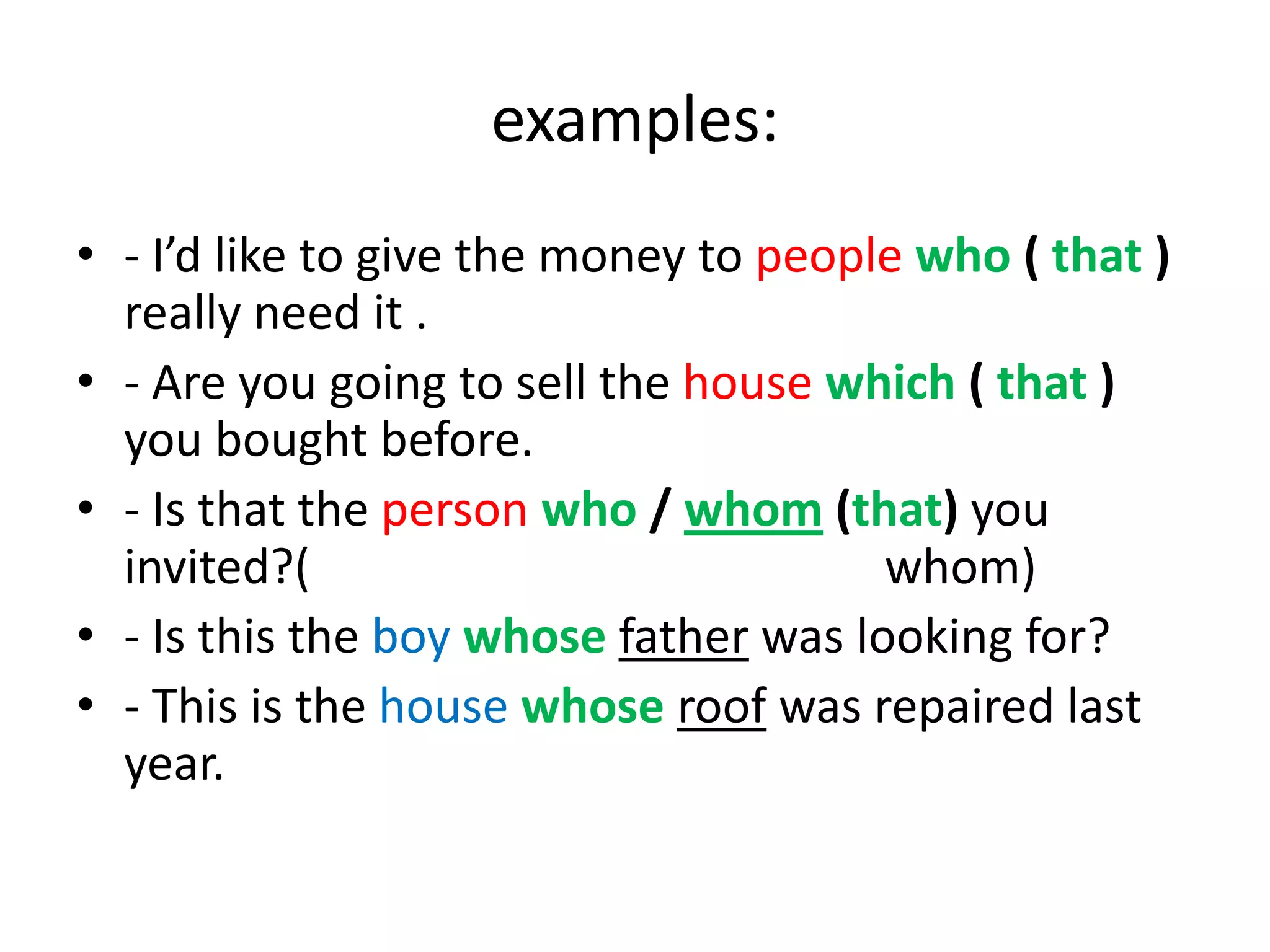 examples:
• - I’d like to give the money to people who ( that )
really need it .
• - Are you going to sell the house which ( that )
you bought before.
• - Is that the person who / whom (that) you
invited?(
whom)
• - Is this the boy whose father was looking for?
• - This is the house whose roof was repaired last
year.

 