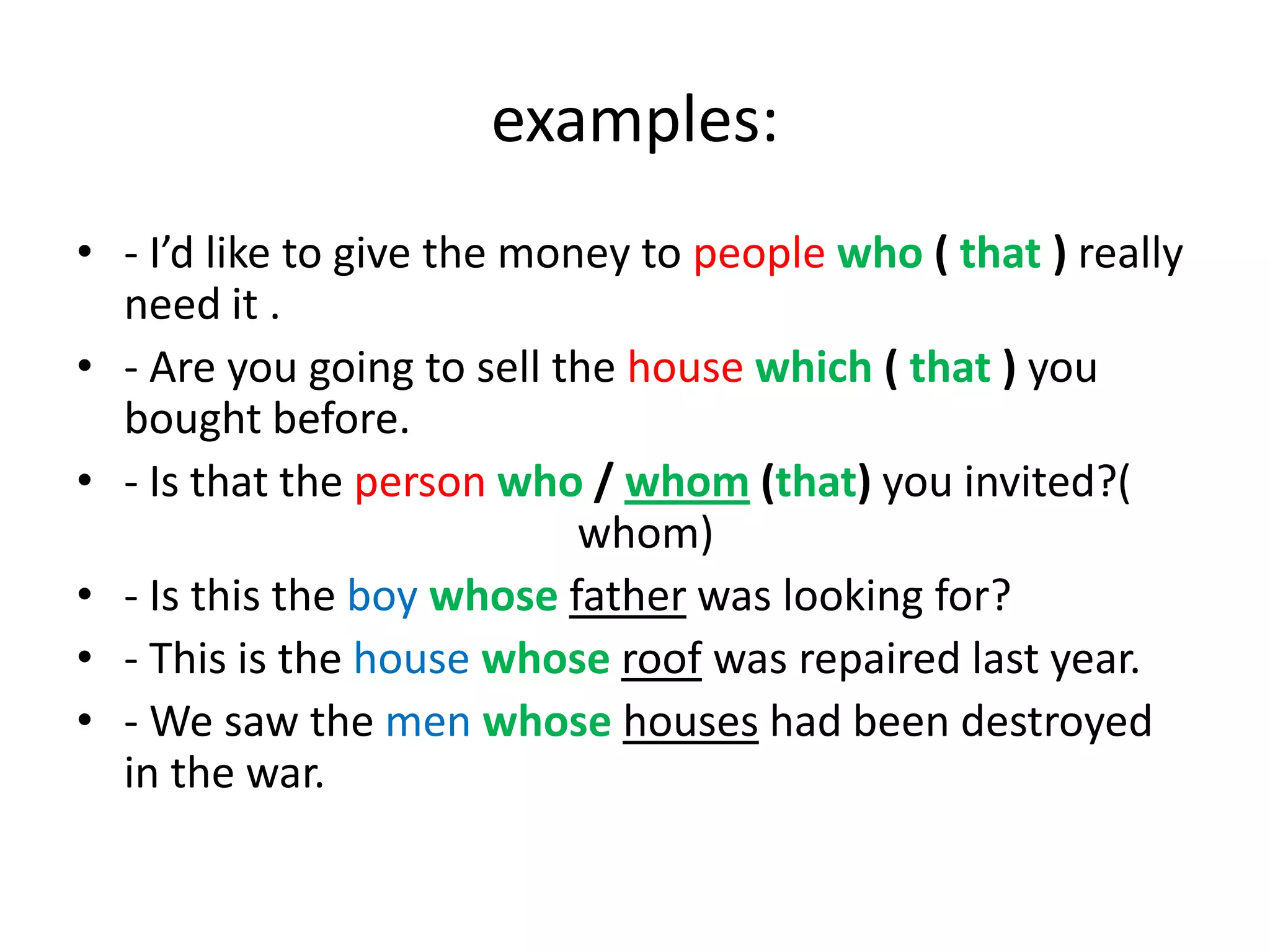 examples:
• - I’d like to give the money to people who ( that ) really
need it .
• - Are you going to sell the house which ( that ) you
bought before.
• - Is that the person who / whom (that) you invited?(
whom)
• - Is this the boy whose father was looking for?
• - This is the house whose roof was repaired last year.
• - We saw the men whose houses had been destroyed
in the war.

 