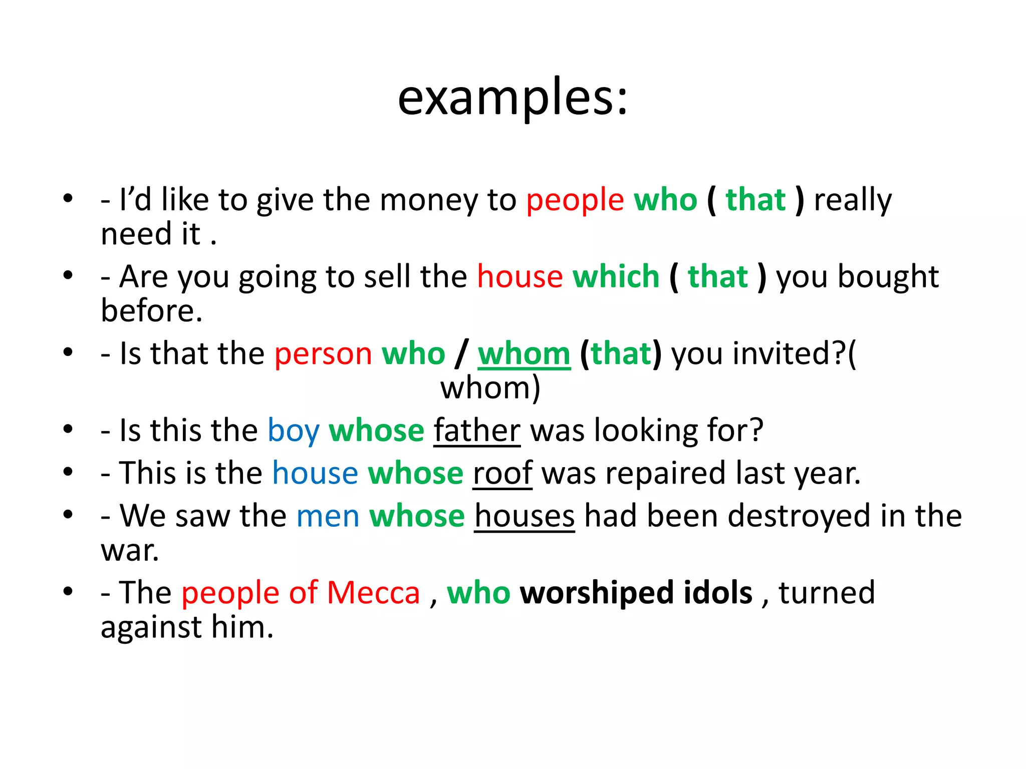 examples:
• - I’d like to give the money to people who ( that ) really
need it .
• - Are you going to sell the house which ( that ) you bought
before.
• - Is that the person who / whom (that) you invited?(
whom)
• - Is this the boy whose father was looking for?
• - This is the house whose roof was repaired last year.
• - We saw the men whose houses had been destroyed in the
war.
• - The people of Mecca , who worshiped idols , turned
against him.

 