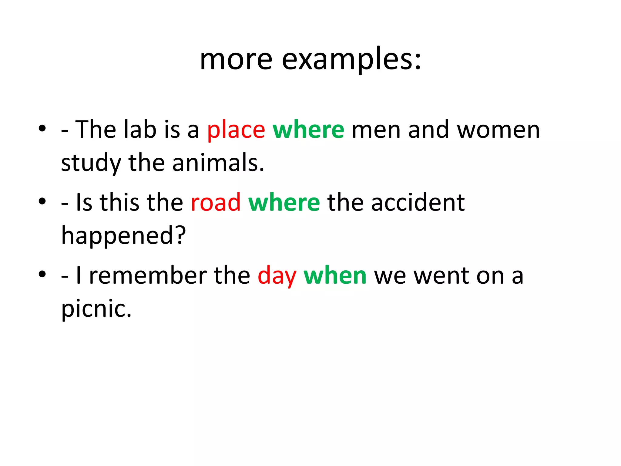 more examples:
• - The lab is a place where men and women
study the animals.
• - Is this the road where the accident
happened?
• - I remember the day when we went on a
picnic.

 