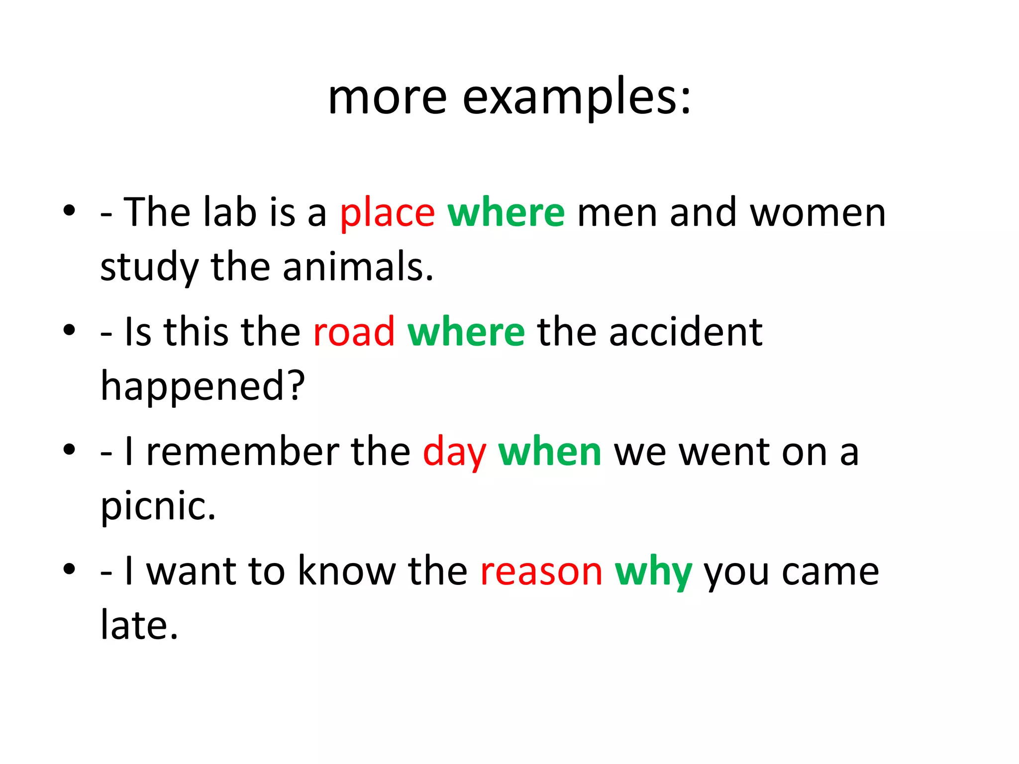more examples:
• - The lab is a place where men and women
study the animals.
• - Is this the road where the accident
happened?
• - I remember the day when we went on a
picnic.
• - I want to know the reason why you came
late.

 