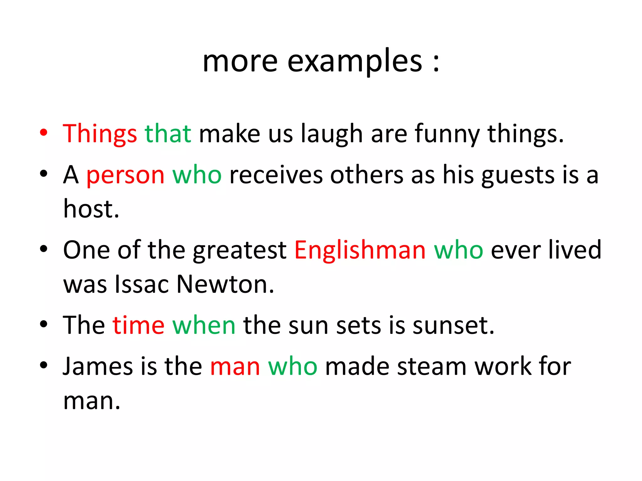 more examples :
• Things that make us laugh are funny things.
• A person who receives others as his guests is a
host.
• One of the greatest Englishman who ever lived
was Issac Newton.
• The time when the sun sets is sunset.
• James is the man who made steam work for
man.

 