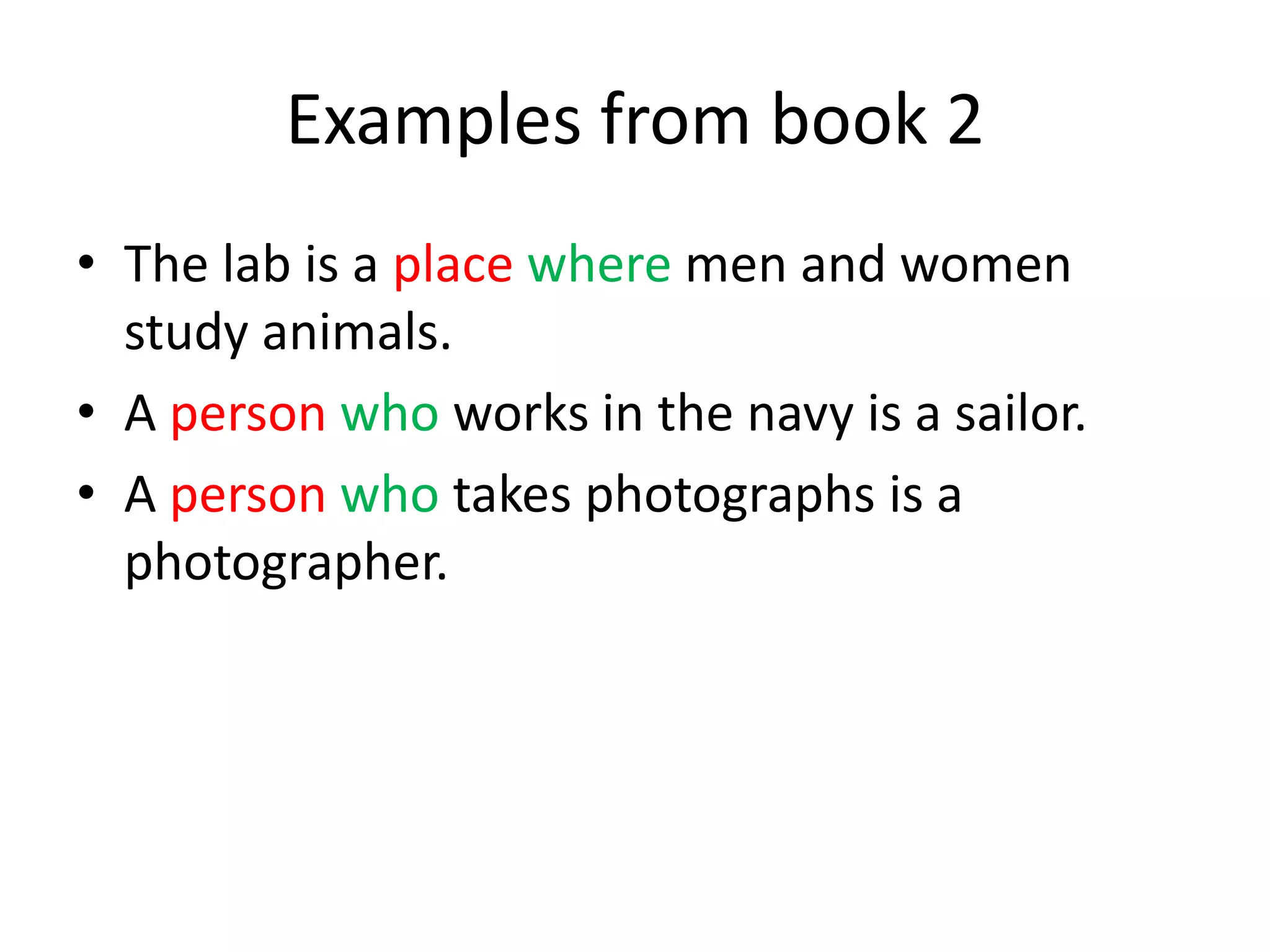 Examples from book 2
• The lab is a place where men and women
study animals.
• A person who works in the navy is a sailor.
• A person who takes photographs is a
photographer.

 