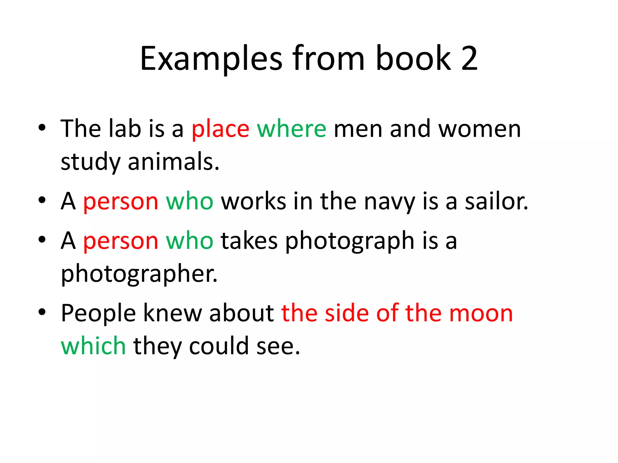 Examples from book 2
• The lab is a place where men and women
study animals.
• A person who works in the navy is a sailor.
• A person who takes photograph is a
photographer.
• People knew about the side of the moon
which they could see.

 