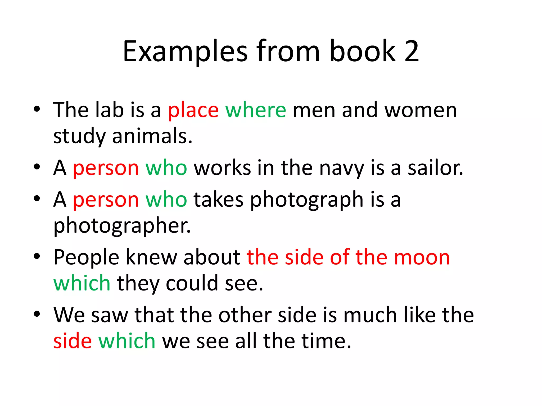 Examples from book 2
• The lab is a place where men and women
study animals.
• A person who works in the navy is a sailor.
• A person who takes photograph is a
photographer.
• People knew about the side of the moon
which they could see.
• We saw that the other side is much like the
side which we see all the time.

 