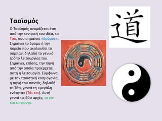 Ταοϊσμός
Ο Ταοϊσμός ονομάζεται έτσι
από την κεντρική του ιδέα, το
Τάο, που σημαίνει «δρόμος».
Σημαίνει το δρόμο ή την
πορεία που ακολουθεί το
σύμπαν, δηλαδή το γενικό
τρόπο λειτουργίας του.
Σημαίνει, επίσης, την πηγή
από την οποία προέρχεται
αυτή η λειτουργία. Σύμφωνα
με την ταοϊστική κοσμογονία,
η πηγή του παντός, δηλαδή
το Τάο, γεννά τη «μεγάλη
ενότητα» (Τάι-τσι). Αυτή
γεννά τις δύο αρχές, το γιν
και το γιανγκ.

 