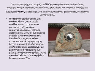 Ο τρόπος ύπαρξης που ονομάζεται γιν χαρακτηρίζεται από παθητικότητα,
υποχωρητικότητα, υγρότητα, σκοτεινότητα, χαμηλότητα κτλ. Ο τρόπος ύπαρξης που
ονομάζεται γιανγκ χαρακτηρίζεται από ενεργητικότητα, φωτεινότητα, στερεότητα,
υψηλότητα κτλ.

• Ο ταοϊστικός χρόνος είναι μια
κυκλική κίνηση, στην οποία
εναλλάσσονται το γιν και το
γιανγκ (π.χ. νύχτα-μέρα,
χειμώνας-καλοκαίρι, νεότηταγηρατειά κτλ.), ενώ οι ενδιάμεσες
στιγμές είναι αποτέλεσμα της
διαπλοκής τους σε ποικίλες
ποσοστώσεις. Αυτή την κίνηση
δείχνει η γνωστή παράσταση του
κύκλου που είναι χωρισμένος με
μια σιγμοειδή γραμμή σε δύο
μέρη με διαφορετικό χρώμα. Αυτή
η κυκλική κίνηση είναι ακριβώς η
λειτουργία του Τάο.

 