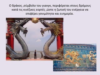 Ο δράκος ,σύμβολο του γιανγκ, περιφέρεται στους δρόμους
κατά τις κινέζικες εορτές ,ώστε η ζωτική του ενέργεια να
επιφέρει γονιμότητα και ευημερία.

 