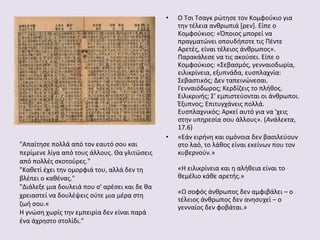 •

"Απαίτησε πολλά από τον εαυτό σου και
περίμενε λίγα από τους άλλους. Θα γλιτώσεις
από πολλές σκοτούρες."
"Καθετί έχει την ομορφιά του, αλλά δεν τη
βλέπει ο καθένας."
"Διάλεξε μια δουλειά που σ' αρέσει και δε θα
χρειαστεί να δουλέψεις ούτε μια μέρα στη
ζωή σου.«
Η γνώση χωρίς την εμπειρία δεν είναι παρά
ένα άχρηστο στολίδι."

•

Ο Τσι Τσαγκ ρώτησε τον Κομφούκιο για
την τέλεια ανθρωπιά [ρεν]. Είπε ο
Κομφούκιος: «Όποιος μπορεί να
πραγματώνει οπουδήποτε τις Πέντε
Αρετές, είναι τέλειος άνθρωπος».
Παρακάλεσε να τις ακούσει. Είπε ο
Κομφούκιος: «Σεβασμός, γενναιοδωρία,
ειλικρίνεια, εξυπνάδα, ευσπλαχνία:
Σεβαστικός; Δεν ταπεινώνεσαι.
Γενναιόδωρος; Κερδίζεις το πλήθος.
Ειλικρινής; Σ' εμπιστεύονται οι άνθρωποι.
Έξυπνος; Επιτυγχάνεις πολλά.
Ευσπλαχνικός; Αρκεί αυτό για να 'χεις
στην υπηρεσία σου άλλους». (Ανάλεκτα,
17.6)
«Εάν ειρήνη και ομόνοια δεν βασιλεύουν
στο λαό, το λάθος είναι εκείνων που τον
κυβερνούν.»
«Η ειλικρίνεια και η αλήθεια είναι το
θεμέλιο κάθε αρετής.»
«Ο σοφός άνθρωπος δεν αμφιβάλει – ο
τέλειος άνθρωπος δεν ανησυχεί – ο
γενναίος δεν φοβάται.»

 