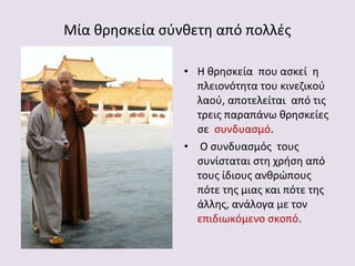 Μία θρησκεία σύνθετη από πολλές
• Η θρησκεία που ασκεί η
πλειονότητα του κινεζικού
λαού, αποτελείται από τις
τρεις παραπάνω θρησκείες
σε συνδυασμό.
• Ο συνδυασμός τους
συνίσταται στη χρήση από
τους ίδιους ανθρώπους
πότε της μιας και πότε της
άλλης, ανάλογα με τον
επιδιωκόμενο σκοπό.

 