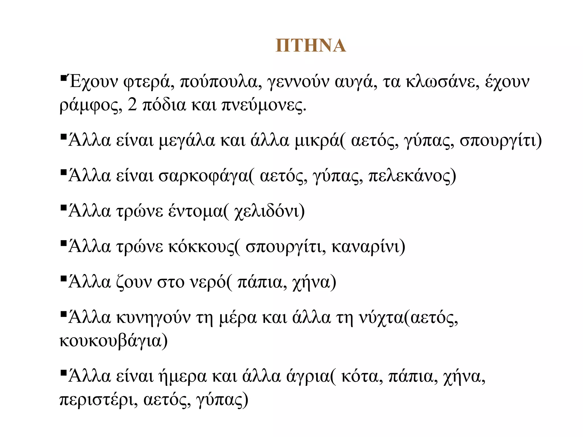 ΠΤΗΝΑ
Έχουν φτερά, πούπουλα, γεννούν αυγά, τα κλωσάνε, έχουν
ράμφος, 2 πόδια και πνεύμονες.
Άλλα είναι μεγάλα και άλλα μικρά( αετός, γύπας, σπουργίτι)
Άλλα είναι σαρκοφάγα( αετός, γύπας, πελεκάνος)
Άλλα τρώνε έντομα( χελιδόνι)
Άλλα τρώνε κόκκους( σπουργίτι, καναρίνι)
Άλλα ζουν στο νερό( πάπια, χήνα)
Άλλα κυνηγούν τη μέρα και άλλα τη νύχτα(αετός,
κουκουβάγια)
Άλλα είναι ήμερα και άλλα άγρια( κότα, πάπια, χήνα,
περιστέρι, αετός, γύπας)
 