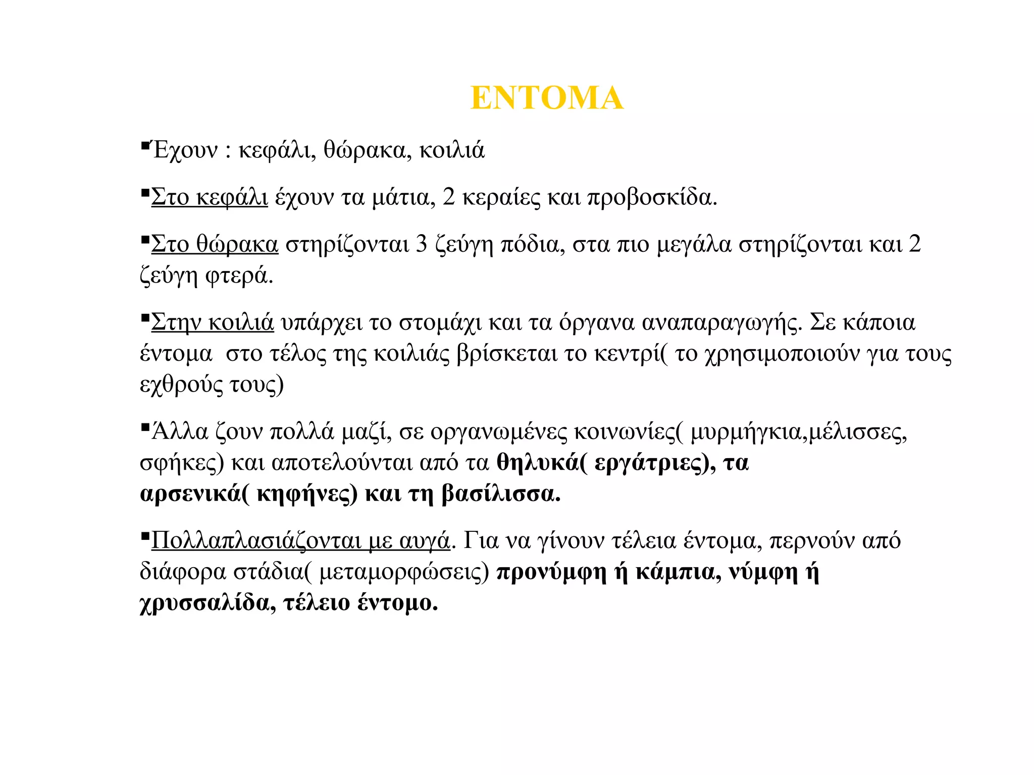 ΕΝΤΟΜΑ
Έχουν : κεφάλι, θώρακα, κοιλιά
Στο κεφάλι έχουν τα μάτια, 2 κεραίες και προβοσκίδα.
Στο θώρακα στηρίζονται 3 ζεύγη πόδια, στα πιο μεγάλα στηρίζονται και 2
ζεύγη φτερά.
Στην κοιλιά υπάρχει το στομάχι και τα όργανα αναπαραγωγής. Σε κάποια
έντομα στο τέλος της κοιλιάς βρίσκεται το κεντρί( το χρησιμοποιούν για τους
εχθρούς τους)
Άλλα ζουν πολλά μαζί, σε οργανωμένες κοινωνίες( μυρμήγκια,μέλισσες,
σφήκες) και αποτελούνται από τα θηλυκά( εργάτριες), τα
αρσενικά( κηφήνες) και τη βασίλισσα.
Πολλαπλασιάζονται με αυγά. Για να γίνουν τέλεια έντομα, περνούν από
διάφορα στάδια( μεταμορφώσεις) προνύμφη ή κάμπια, νύμφη ή
χρυσσαλίδα, τέλειο έντομο.
 
