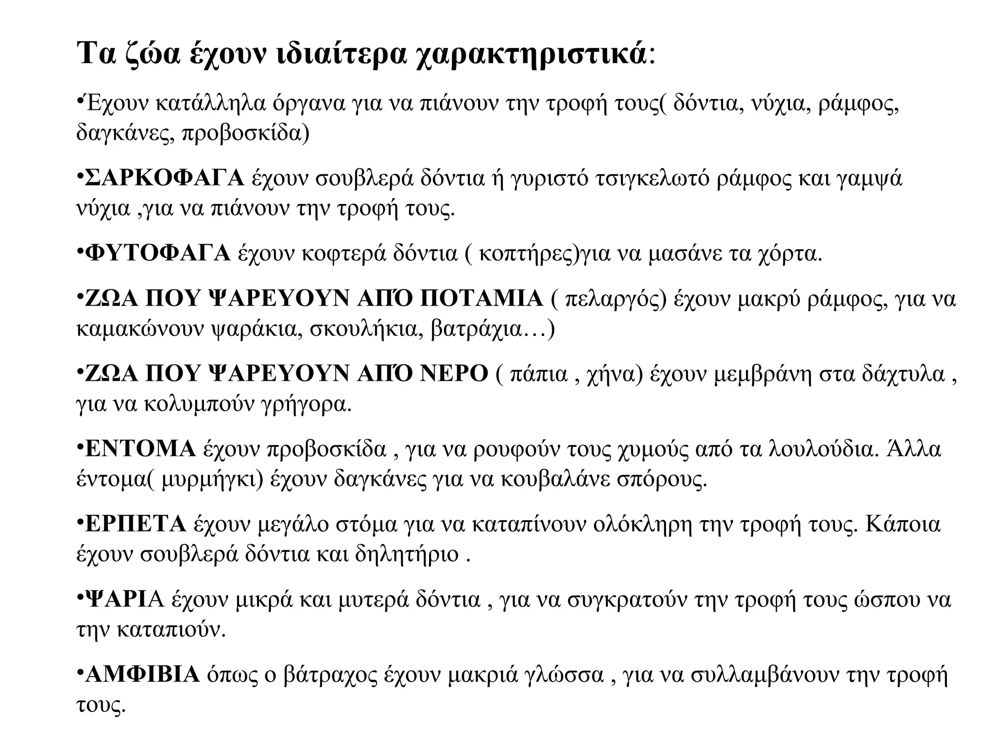 Τα ζώα έχουν ιδιαίτερα χαρακτηριστικά:
•Έχουν κατάλληλα όργανα για να πιάνουν την τροφή τους( δόντια, νύχια, ράμφος,
δαγκάνες, προβοσκίδα)
•ΣΑΡΚΟΦΑΓΑ έχουν σουβλερά δόντια ή γυριστό τσιγκελωτό ράμφος και γαμψά
νύχια ,για να πιάνουν την τροφή τους.
•ΦΥΤΟΦΑΓΑ έχουν κοφτερά δόντια ( κοπτήρες)για να μασάνε τα χόρτα.
•ΖΩΑ ΠΟΥ ΨΑΡΕΥΟΥΝ ΑΠΌ ΠΟΤΑΜΙΑ ( πελαργός) έχουν μακρύ ράμφος, για να
καμακώνουν ψαράκια, σκουλήκια, βατράχια…)
•ΖΩΑ ΠΟΥ ΨΑΡΕΥΟΥΝ ΑΠΌ ΝΕΡΟ ( πάπια , χήνα) έχουν μεμβράνη στα δάχτυλα ,
για να κολυμπούν γρήγορα.
•ΕΝΤΟΜΑ έχουν προβοσκίδα , για να ρουφούν τους χυμούς από τα λουλούδια. Άλλα
έντομα( μυρμήγκι) έχουν δαγκάνες για να κουβαλάνε σπόρους.
•ΕΡΠΕΤΑ έχουν μεγάλο στόμα για να καταπίνουν ολόκληρη την τροφή τους. Κάποια
έχουν σουβλερά δόντια και δηλητήριο .
•ΨΑΡΙΑ έχουν μικρά και μυτερά δόντια , για να συγκρατούν την τροφή τους ώσπου να
την καταπιούν.
•ΑΜΦΙΒΙΑ όπως ο βάτραχος έχουν μακριά γλώσσα , για να συλλαμβάνουν την τροφή
τους.
 